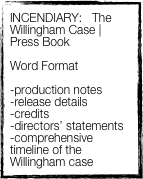 INCENDIARY:   The Willingham Case | Press Book

Word Format 

-production notes
-release details
-credits
-directors’ statements
-comprehensive timeline of the Willingham case